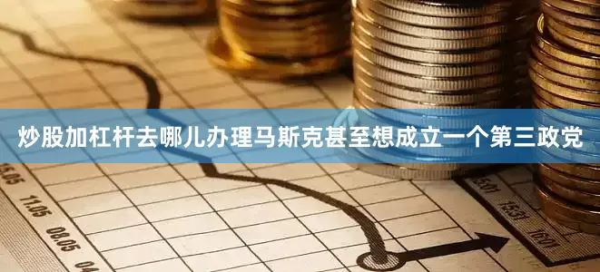 炒股加杠杆去哪儿办理马斯克甚至想成立一个第三政党
