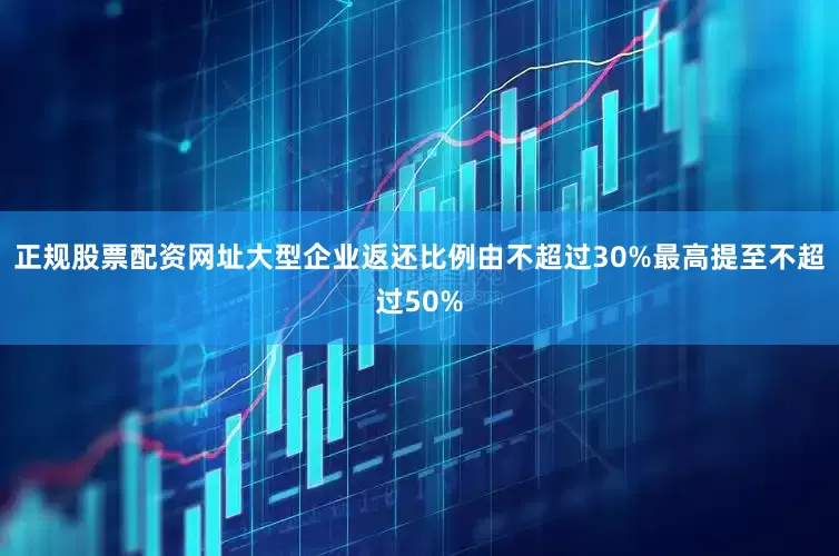 正规股票配资网址大型企业返还比例由不超过30%最高提至不超过50%