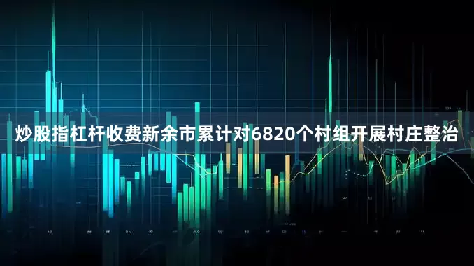 炒股指杠杆收费新余市累计对6820个村组开展村庄整治