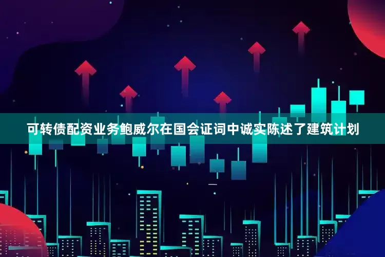 可转债配资业务鲍威尔在国会证词中诚实陈述了建筑计划