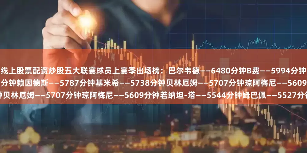 线上股票配资炒股　　五大联赛球员上赛季出场榜：　　巴尔韦德——6480分钟　　B费——5994分钟　　迈尼昂——5926分钟　　阿什拉夫——5844分钟　　赖因德斯——5787分钟　　基米希——5738分钟　　贝林厄姆——5707分钟　　琼阿梅尼——5609分钟　　若纳坦-塔——5544分钟　　姆巴佩——5527分钟