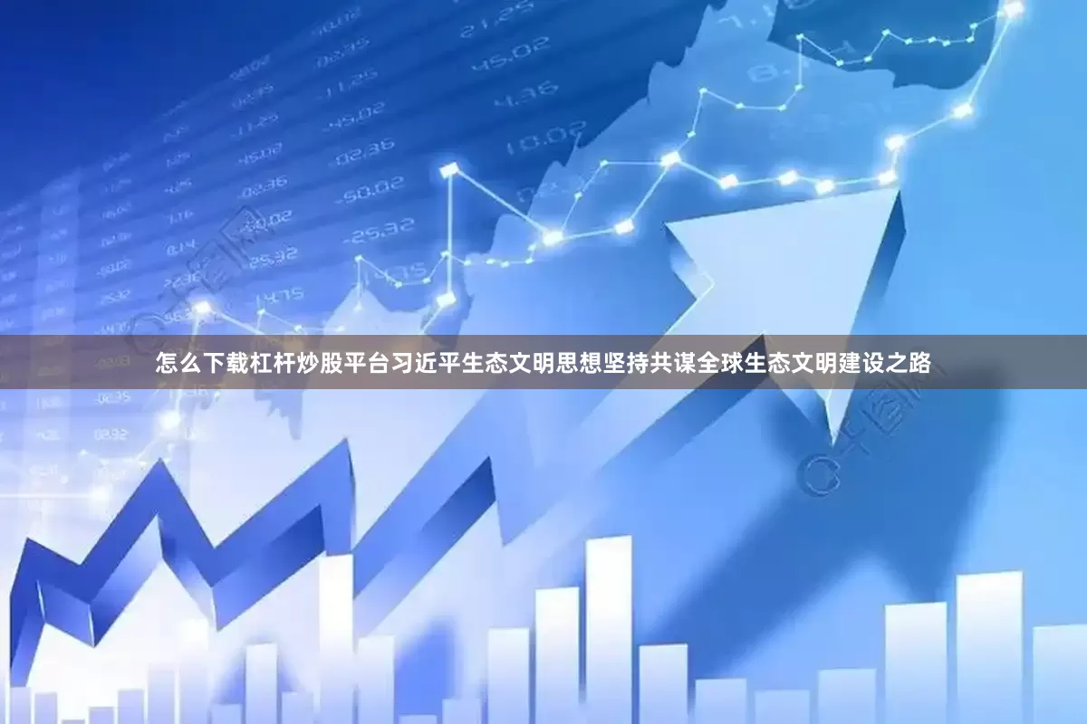 怎么下载杠杆炒股平台习近平生态文明思想坚持共谋全球生态文明建设之路