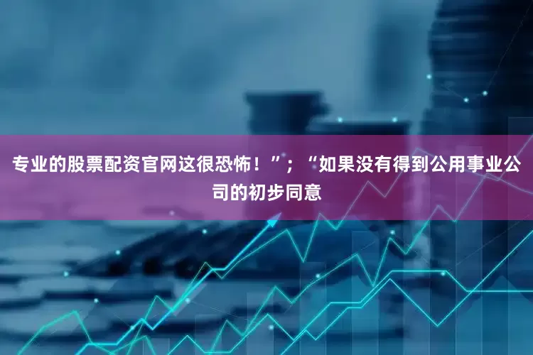 专业的股票配资官网这很恐怖！”；“如果没有得到公用事业公司的初步同意