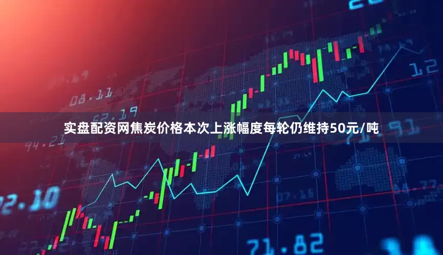 实盘配资网焦炭价格本次上涨幅度每轮仍维持50元/吨