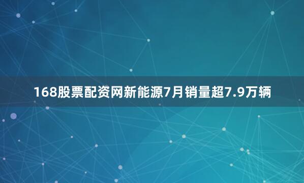168股票配资网新能源7月销量超7.9万辆