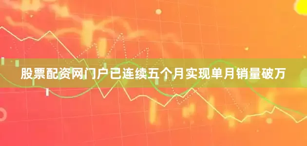 股票配资网门户已连续五个月实现单月销量破万