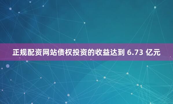 正规配资网站债权投资的收益达到 6.73 亿元