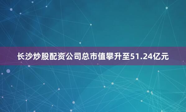 长沙炒股配资公司总市值攀升至51.24亿元