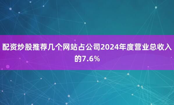 配资炒股推荐几个网站占公司2024年度营业总收入的7.6%