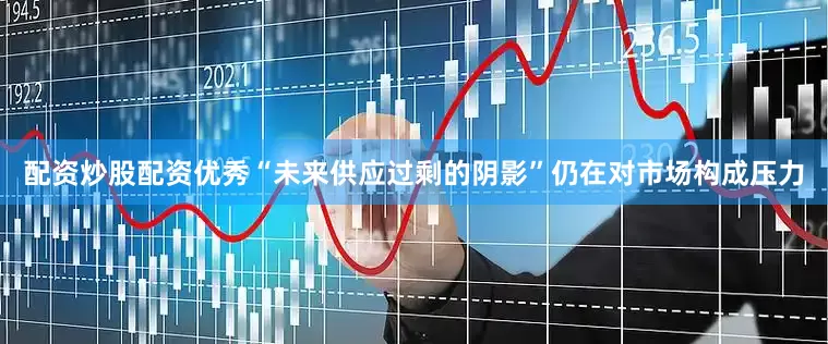 配资炒股配资优秀“未来供应过剩的阴影”仍在对市场构成压力