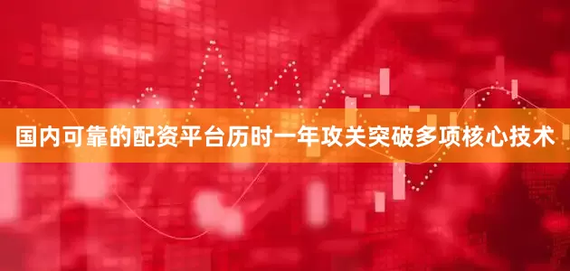 国内可靠的配资平台历时一年攻关突破多项核心技术