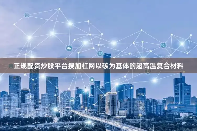 正规配资炒股平台搜加杠网以碳为基体的超高温复合材料
